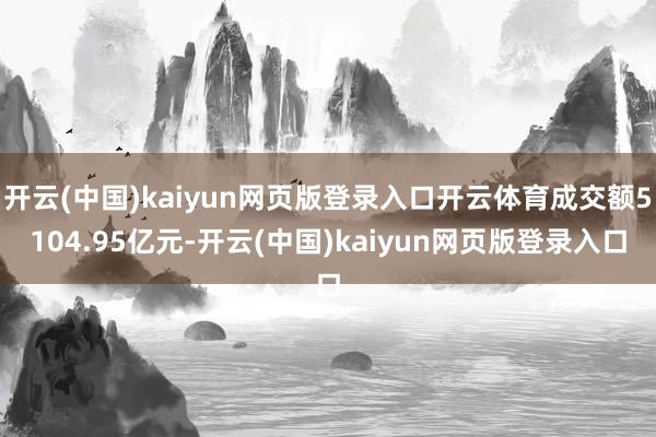开云(中国)kaiyun网页版登录入口开云体育成交额5104.95亿元-开云(中国)kaiyun网页版登录入口