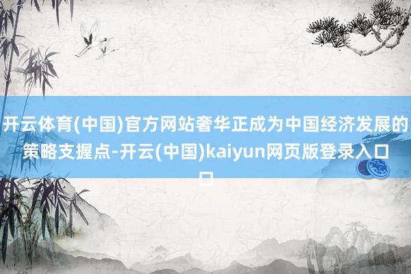 开云体育(中国)官方网站奢华正成为中国经济发展的策略支握点-开云(中国)kaiyun网页版登录入口