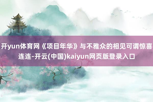 开yun体育网《项目年华》与不雅众的相见可谓惊喜连连-开云(中国)kaiyun网页版登录入口