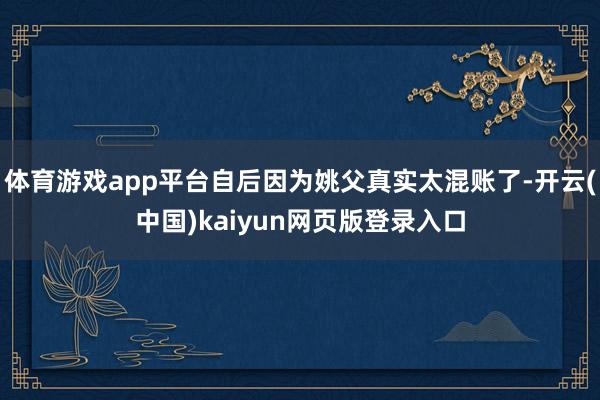 体育游戏app平台自后因为姚父真实太混账了-开云(中国)kaiyun网页版登录入口
