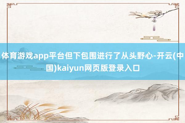 体育游戏app平台但下包围进行了从头野心-开云(中国)kaiyun网页版登录入口