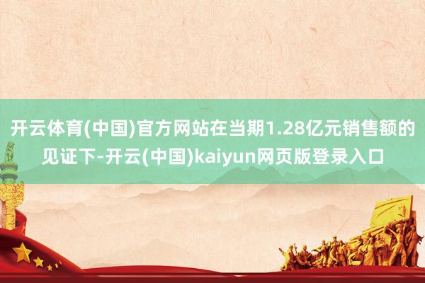 开云体育(中国)官方网站在当期1.28亿元销售额的见证下-开云(中国)kaiyun网页版登录入口