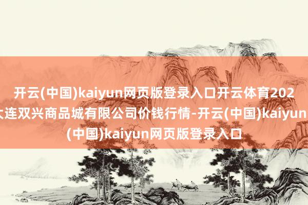 开云(中国)kaiyun网页版登录入口开云体育2024年12月18日大连双兴商品城有限公司价钱行情-开云(中国)kaiyun网页版登录入口