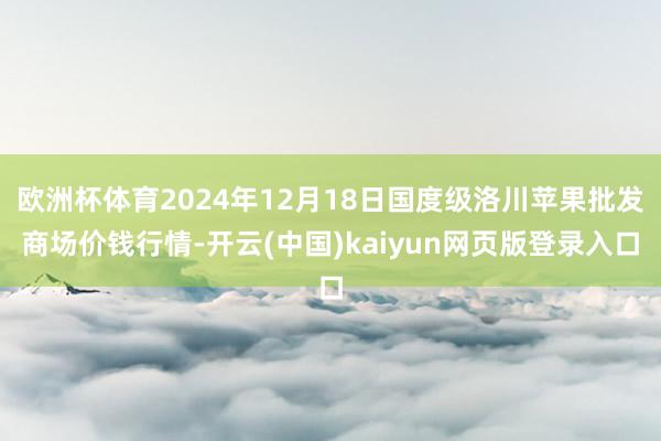 欧洲杯体育2024年12月18日国度级洛川苹果批发商场价钱行情-开云(中国)kaiyun网页版登录入口