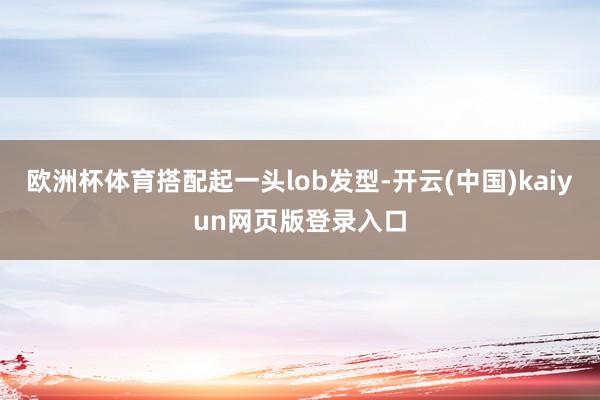 欧洲杯体育搭配起一头lob发型-开云(中国)kaiyun网页版登录入口