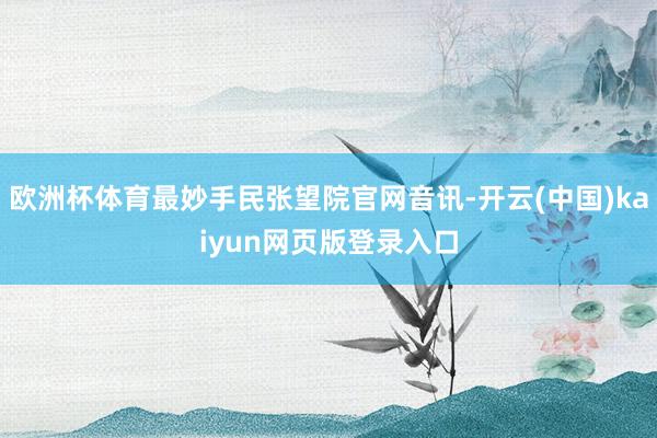 欧洲杯体育最妙手民张望院官网音讯-开云(中国)kaiyun网页版登录入口