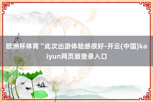 欧洲杯体育　　“此次出游体验感很好-开云(中国)kaiyun网页版登录入口