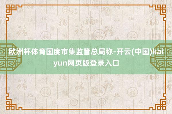 欧洲杯体育　　国度市集监管总局称-开云(中国)kaiyun网页版登录入口