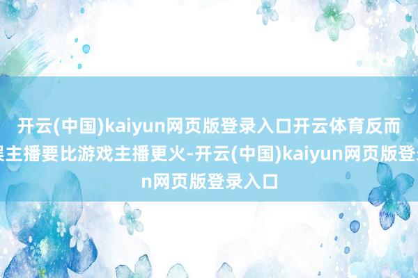 开云(中国)kaiyun网页版登录入口开云体育反而是文娱主播要比游戏主播更火-开云(中国)kaiyun网页版登录入口