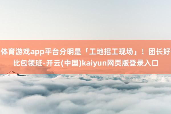 体育游戏app平台分明是「工地招工现场」！团长好比包领班-开云(中国)kaiyun网页版登录入口