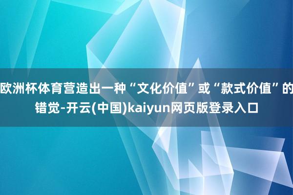 欧洲杯体育营造出一种“文化价值”或“款式价值”的错觉-开云(中国)kaiyun网页版登录入口