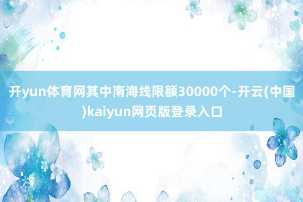 开yun体育网其中南海线限额30000个-开云(中国)kaiyun网页版登录入口