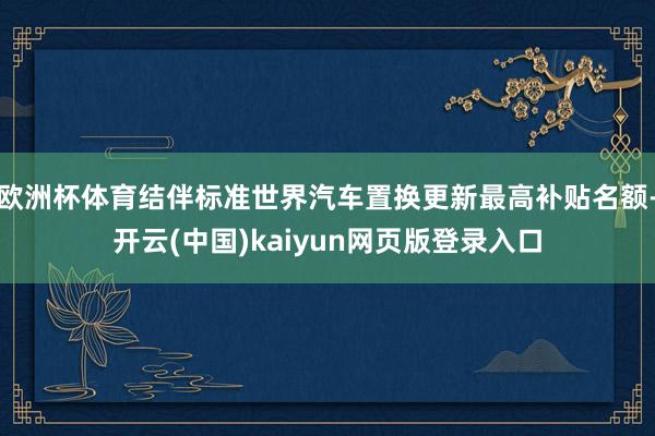 欧洲杯体育结伴标准世界汽车置换更新最高补贴名额-开云(中国)kaiyun网页版登录入口