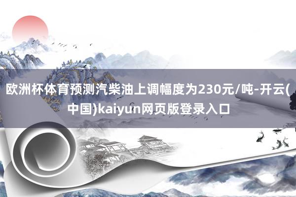欧洲杯体育预测汽柴油上调幅度为230元/吨-开云(中国)kaiyun网页版登录入口