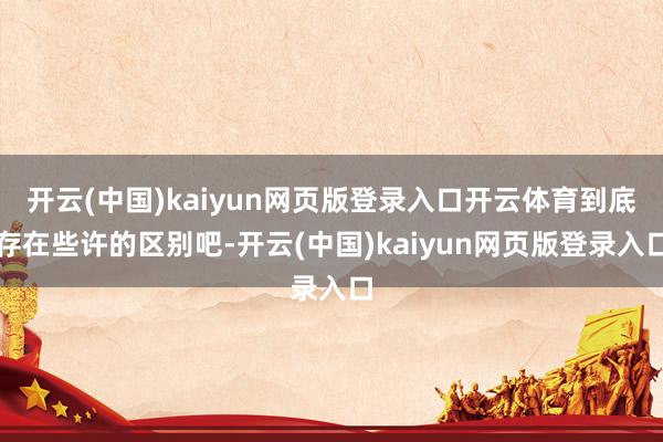 开云(中国)kaiyun网页版登录入口开云体育到底存在些许的区别吧-开云(中国)kaiyun网页版登录入口
