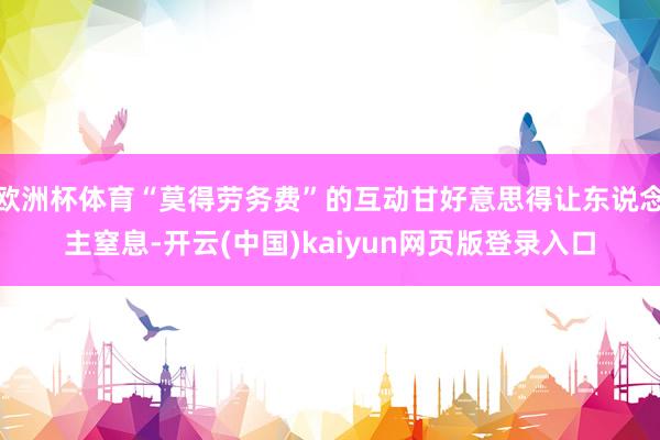 欧洲杯体育“莫得劳务费”的互动甘好意思得让东说念主窒息-开云(中国)kaiyun网页版登录入口
