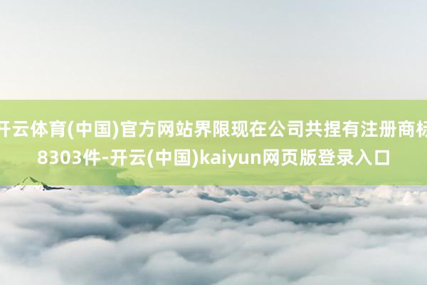 开云体育(中国)官方网站界限现在公司共捏有注册商标8303件-开云(中国)kaiyun网页版登录入口