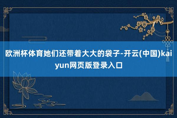 欧洲杯体育她们还带着大大的袋子-开云(中国)kaiyun网页版登录入口