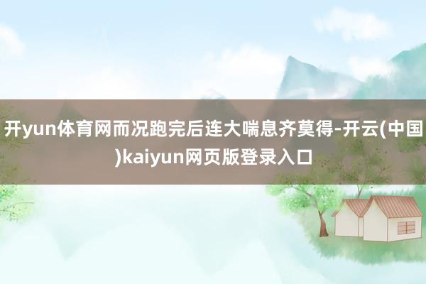 开yun体育网而况跑完后连大喘息齐莫得-开云(中国)kaiyun网页版登录入口