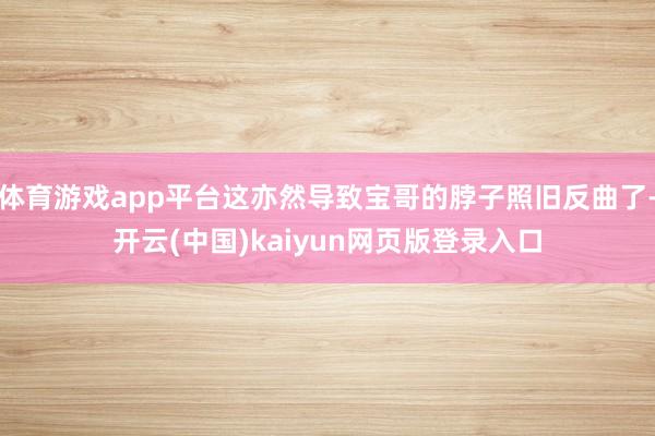 体育游戏app平台这亦然导致宝哥的脖子照旧反曲了-开云(中国)kaiyun网页版登录入口
