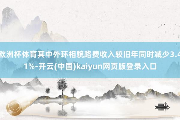 欧洲杯体育其中外环相貌路费收入较旧年同时减少3.41%-开云(中国)kaiyun网页版登录入口