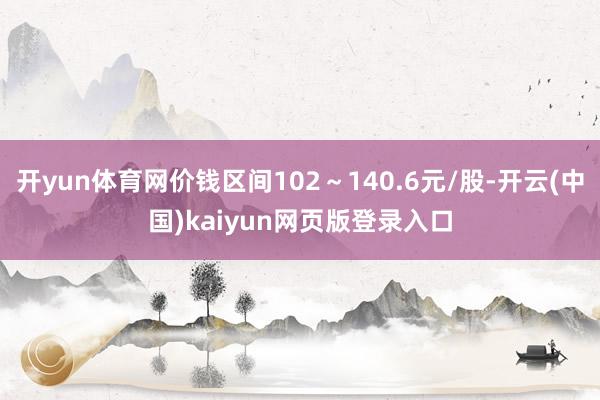 开yun体育网价钱区间102～140.6元/股-开云(中国)kaiyun网页版登录入口