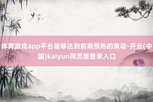 体育游戏app平台能够达到前期预热的策动-开云(中国)kaiyun网页版登录入口