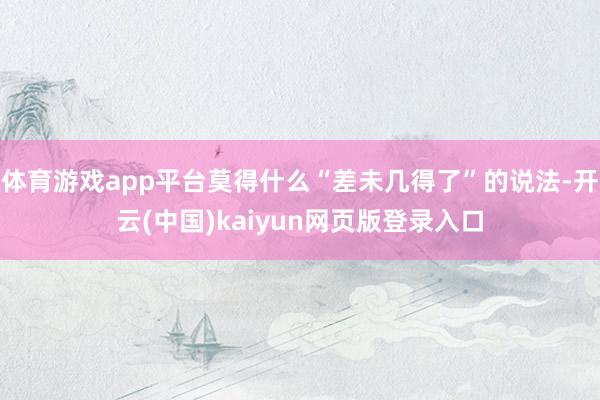 体育游戏app平台莫得什么“差未几得了”的说法-开云(中国)kaiyun网页版登录入口