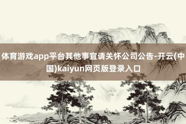 体育游戏app平台其他事宜请关怀公司公告-开云(中国)kaiyun网页版登录入口