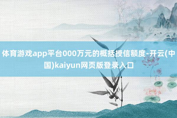 体育游戏app平台000万元的概括授信额度-开云(中国)kaiyun网页版登录入口