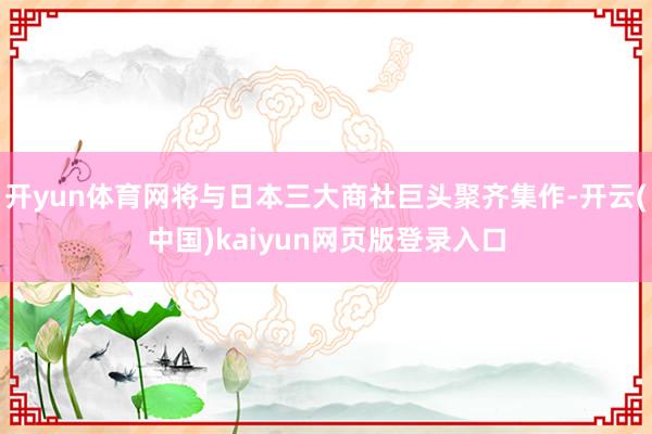 开yun体育网将与日本三大商社巨头聚齐集作-开云(中国)kaiyun网页版登录入口