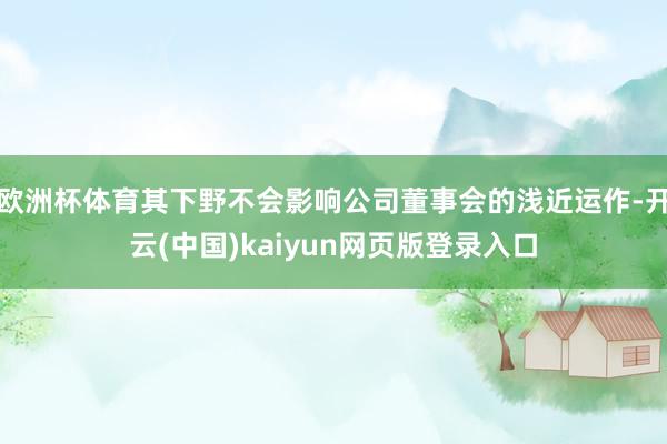 欧洲杯体育其下野不会影响公司董事会的浅近运作-开云(中国)kaiyun网页版登录入口