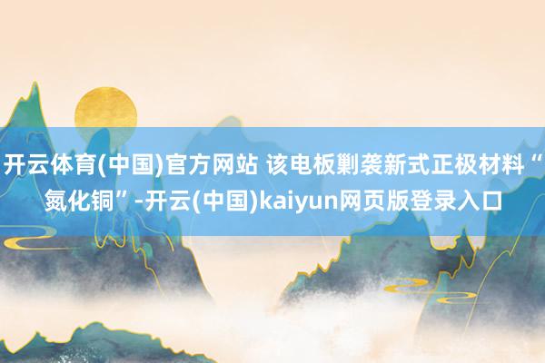 开云体育(中国)官方网站 该电板剿袭新式正极材料“氮化铜”-开云(中国)kaiyun网页版登录入口