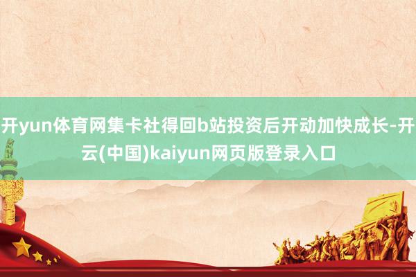 开yun体育网集卡社得回b站投资后开动加快成长-开云(中国)kaiyun网页版登录入口