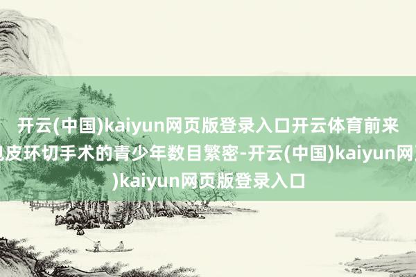 开云(中国)kaiyun网页版登录入口开云体育前来相干和进行包皮环切手术的青少年数目繁密-开云(中国)kaiyun网页版登录入口