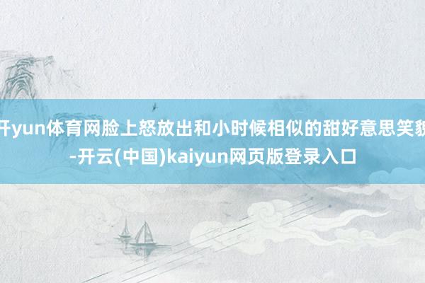 开yun体育网脸上怒放出和小时候相似的甜好意思笑貌-开云(中国)kaiyun网页版登录入口