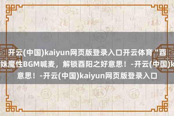 开云(中国)kaiyun网页版登录入口开云体育“酉”点东西：土家阿哥阿妹魔性BGM喊麦，解锁酉阳之好意思！-开云(中国)kaiyun网页版登录入口