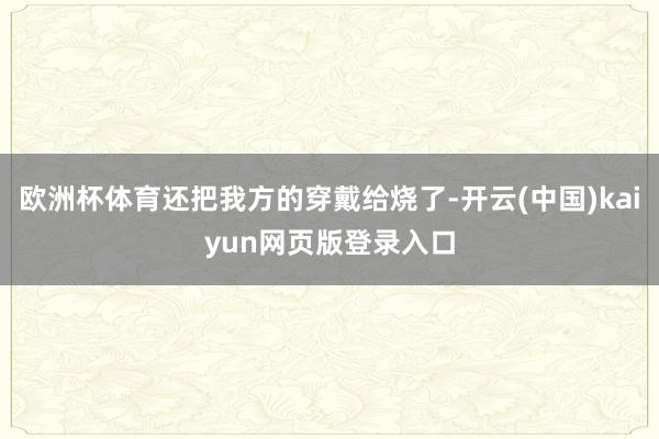 欧洲杯体育还把我方的穿戴给烧了-开云(中国)kaiyun网页版登录入口