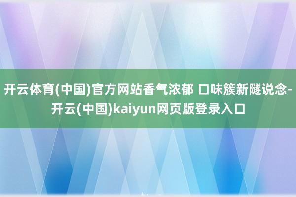 开云体育(中国)官方网站香气浓郁 口味簇新隧说念-开云(中国)kaiyun网页版登录入口