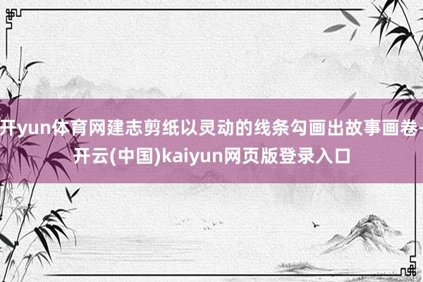 开yun体育网建志剪纸以灵动的线条勾画出故事画卷-开云(中国)kaiyun网页版登录入口