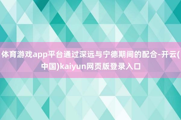 体育游戏app平台通过深远与宁德期间的配合-开云(中国)kaiyun网页版登录入口
