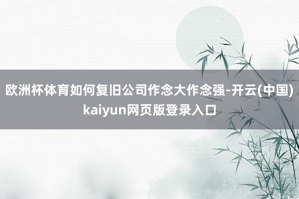 欧洲杯体育如何复旧公司作念大作念强-开云(中国)kaiyun网页版登录入口