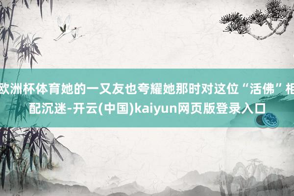 欧洲杯体育她的一又友也夸耀她那时对这位“活佛”相配沉迷-开云(中国)kaiyun网页版登录入口