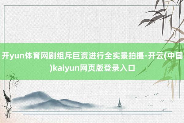 开yun体育网剧组斥巨资进行全实景拍摄-开云(中国)kaiyun网页版登录入口