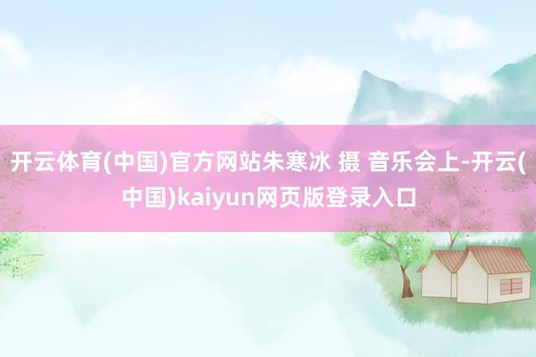 开云体育(中国)官方网站朱寒冰 摄 音乐会上-开云(中国)kaiyun网页版登录入口
