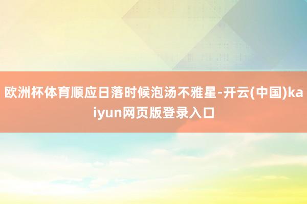 欧洲杯体育顺应日落时候泡汤不雅星-开云(中国)kaiyun网页版登录入口
