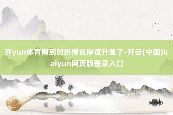 开yun体育网到时折柳说厚谊升温了-开云(中国)kaiyun网页版登录入口
