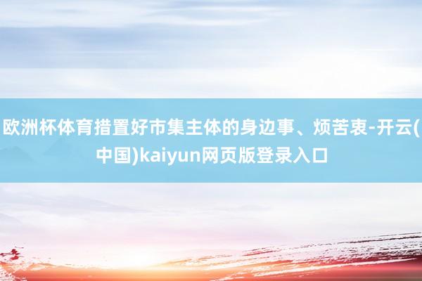 欧洲杯体育措置好市集主体的身边事、烦苦衷-开云(中国)kaiyun网页版登录入口