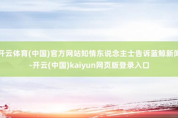 开云体育(中国)官方网站知情东说念主士告诉蓝鲸新闻-开云(中国)kaiyun网页版登录入口