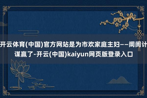 开云体育(中国)官方网站是为市欢家庭主妇——阛阓计谋赢了-开云(中国)kaiyun网页版登录入口
